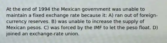 At the end of 1994 the Mexican government was unable to maintain a fixed exchange rate because it: A) ran out of foreign-currency reserves. B) was unable to increase the supply of Mexican pesos. C) was forced by the IMF to let the peso float. D) joined an exchange-rate union.