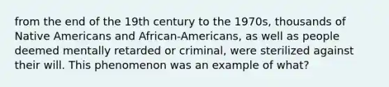 from the end of the 19th century to the 1970s, thousands of Native Americans and African-Americans, as well as people deemed mentally retarded or criminal, were sterilized against their will. This phenomenon was an example of what?