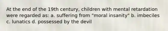 At the end of the 19th century, children with mental retardation were regarded as: a. suffering from "moral insanity" b. imbeciles c. lunatics d. possessed by the devil