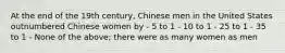 At the end of the 19th century, Chinese men in the United States outnumbered Chinese women by - 5 to 1 - 10 to 1 - 25 to 1 - 35 to 1 - None of the above; there were as many women as men