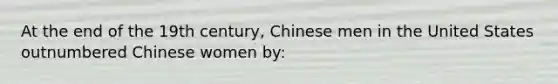 At the end of the 19th century, Chinese men in the United States outnumbered Chinese women by: