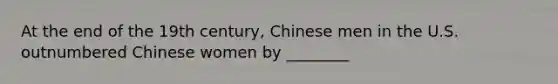 At the end of the 19th century, Chinese men in the U.S. outnumbered Chinese women by ________