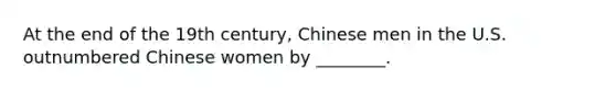 At the end of the 19th century, Chinese men in the U.S. outnumbered Chinese women by ________.