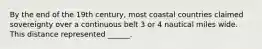 By the end of the 19th century, most coastal countries claimed sovereignty over a continuous belt 3 or 4 nautical miles wide. This distance represented ______.