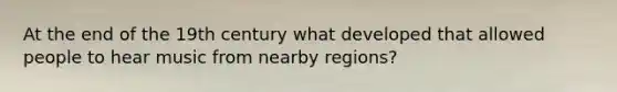 At the end of the 19th century what developed that allowed people to hear music from nearby regions?