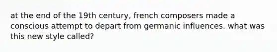 at the end of the 19th century, french composers made a conscious attempt to depart from germanic influences. what was this new style called?