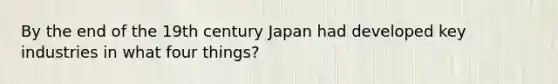 By the end of the 19th century Japan had developed key industries in what four things?