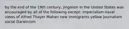 by the end of the 19th century, jingoism in the United States was encouraged by all of the following except: imperialism naval views of Alfred Thayer Mahan new immigrants yellow journalism social Darwinism