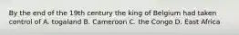 By the end of the 19th century the king of Belgium had taken control of A. togaland B. Cameroon C. the Congo D. East Africa