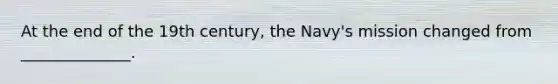 At the end of the 19th century, the Navy's mission changed from ______________.