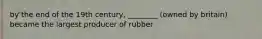 by the end of the 19th century, ________ (owned by britain) became the largest producer of rubber