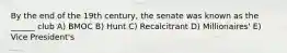 By the end of the 19th century, the senate was known as the ______ club A) BMOC B) Hunt C) Recalcitrant D) Millionaires' E) Vice President's