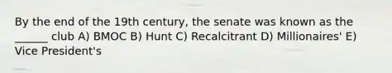 By the end of the 19th century, the senate was known as the ______ club A) BMOC B) Hunt C) Recalcitrant D) Millionaires' E) Vice President's