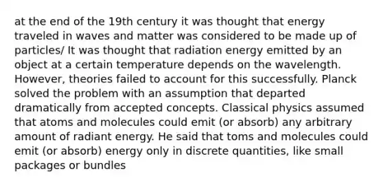 at the end of the 19th century it was thought that energy traveled in waves and matter was considered to be made up of particles/ It was thought that radiation energy emitted by an object at a certain temperature depends on the wavelength. However, theories failed to account for this successfully. Planck solved the problem with an assumption that departed dramatically from accepted concepts. Classical physics assumed that atoms and molecules could emit (or absorb) any arbitrary amount of radiant energy. He said that toms and molecules could emit (or absorb) energy only in discrete quantities, like small packages or bundles