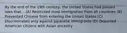 By the end of the 19th century, the United States had passed laws that... (A) Restricted most Immigration from all countries (B) Prevented Chinese from entering the United States (C) Discriminated only against Japanese immigrants (D) Deported American citizens with Asian ancestry