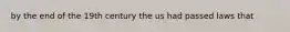 by the end of the 19th century the us had passed laws that