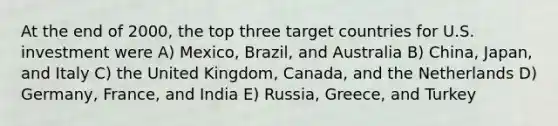 At the end of 2000, the top three target countries for U.S. investment were A) Mexico, Brazil, and Australia B) China, Japan, and Italy C) the United Kingdom, Canada, and the Netherlands D) Germany, France, and India E) Russia, Greece, and Turkey