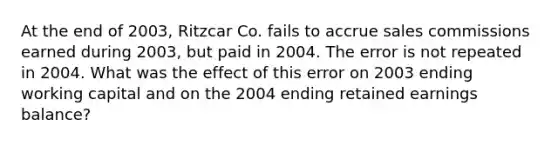 At the end of 2003, Ritzcar Co. fails to accrue sales commissions earned during 2003, but paid in 2004. The error is not repeated in 2004. What was the effect of this error on 2003 ending working capital and on the 2004 ending retained earnings balance?