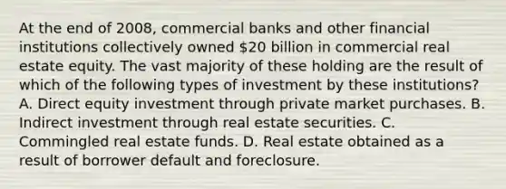 At the end of 2008, commercial banks and other financial institutions collectively owned 20 billion in commercial real estate equity. The vast majority of these holding are the result of which of the following types of investment by these institutions? A. Direct equity investment through private market purchases. B. Indirect investment through real estate securities. C. Commingled real estate funds. D. Real estate obtained as a result of borrower default and foreclosure.