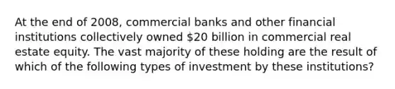 At the end of 2008, commercial banks and other financial institutions collectively owned 20 billion in commercial real estate equity. The vast majority of these holding are the result of which of the following types of investment by these institutions?