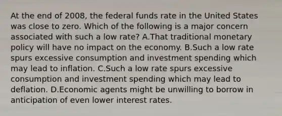 At the end of 2008, the federal funds rate in the United States was close to zero. Which of the following is a major concern associated with such a low rate? A.That traditional monetary policy will have no impact on the economy. B.Such a low rate spurs excessive consumption and investment spending which may lead to inflation. C.Such a low rate spurs excessive consumption and investment spending which may lead to deflation. D.Economic agents might be unwilling to borrow in anticipation of even lower interest rates.