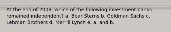 At the end of 2008, which of the following investment banks remained independent? a. Bear Sterns b. Goldman Sachs c. Lehman Brothers d. Merrill Lynch e. a. and b.