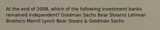 At the end of 2008, which of the following investment banks remained independent? Goldman Sachs Bear Stearns Lehman Brothers Merrill Lynch Bear Stears & Goldman Sachs