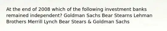 At the end of 2008 which of the following investment banks remained independent? Goldman Sachs Bear Stearns Lehman Brothers Merrill Lynch Bear Stears & Goldman Sachs