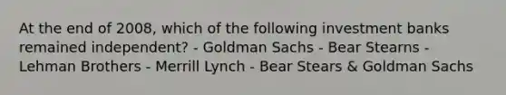 At the end of 2008, which of the following investment banks remained independent? - Goldman Sachs - Bear Stearns - Lehman Brothers - Merrill Lynch - Bear Stears & Goldman Sachs