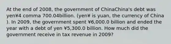 At the end of 2008​, the government of ChinaChina​'s debt was yen¥4 comma 700.04billion. ​(yen¥ is yuan​, the currency of China​). In 2009​, the government spent ¥6,000.0 billion and ended the year with a debt of yen ¥5,300.0 billion. How much did the government receive in tax revenue in 2009?