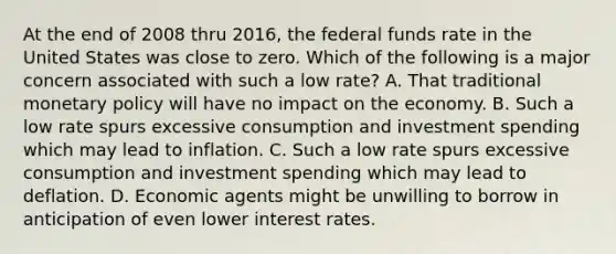 At the end of 2008 thru 2016, the federal funds rate in the United States was close to zero. Which of the following is a major concern associated with such a low rate? A. That traditional monetary policy will have no impact on the economy. B. Such a low rate spurs excessive consumption and investment spending which may lead to inflation. C. Such a low rate spurs excessive consumption and investment spending which may lead to deflation. D. Economic agents might be unwilling to borrow in anticipation of even lower interest rates.