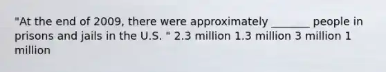 "At the end of 2009, there were approximately _______ people in prisons and jails in the U.S. " 2.3 million 1.3 million 3 million 1 million