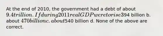 At the end of 2010, the government had a debt of about 9.4 trillion. If during 2011 real GDP were to rise 3% and inflation was 2%, what is the largest deficit the government could have run without raising the debt-to-GDP ratio? a. about94 billion b. about 470 billion c. about540 billion d. None of the above are correct.