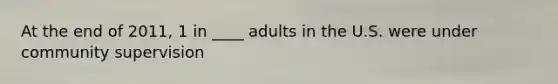 At the end of 2011, 1 in ____ adults in the U.S. were under community supervision