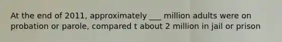 At the end of 2011, approximately ___ million adults were on probation or parole, compared t about 2 million in jail or prison