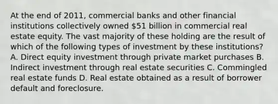 At the end of 2011, commercial banks and other financial institutions collectively owned 51 billion in commercial real estate equity. The vast majority of these holding are the result of which of the following types of investment by these institutions? A. Direct equity investment through private market purchases B. Indirect investment through real estate securities C. Commingled real estate funds D. Real estate obtained as a result of borrower default and foreclosure.