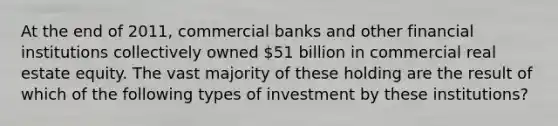 At the end of 2011, commercial banks and other financial institutions collectively owned 51 billion in commercial real estate equity. The vast majority of these holding are the result of which of the following types of investment by these institutions?