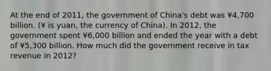 At the end of 2011, the government of China's debt was ¥4,700 billion. (¥ is yuan, the currency of China). In 2012, the government spent ¥6,000 billion and ended the year with a debt of ¥5,300 billion. How much did the government receive in tax revenue in 2012?