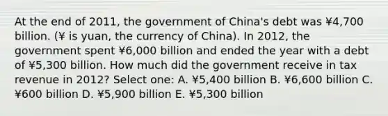 At the end of 2011, the government of China's debt was ¥4,700 billion. (¥ is yuan, the currency of China). In 2012, the government spent ¥6,000 billion and ended the year with a debt of ¥5,300 billion. How much did the government receive in tax revenue in 2012? Select one: A. ¥5,400 billion B. ¥6,600 billion C. ¥600 billion D. ¥5,900 billion E. ¥5,300 billion