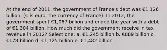 At the end of 2011, the government of France's debt was €1,126 billion. (€ is euro, the currency of France). In 2012, the government spent €1,067 billion and ended the year with a debt of €1,304 billion. How much did the government receive in tax revenue in 2012? Select one: a. €1,245 billion b. €889 billion c. €178 billion d. €1,125 billion e. €1,482 billion