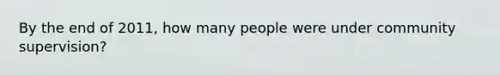 By the end of 2011, how many people were under community supervision?