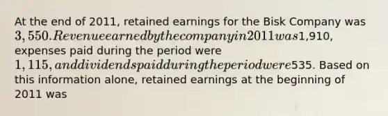 At the end of 2011, retained earnings for the Bisk Company was 3,550. Revenue earned by the company in 2011 was1,910, expenses paid during the period were 1,115, and dividends paid during the period were535. Based on this information alone, retained earnings at the beginning of 2011 was