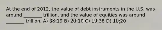 At the end of 2012, the value of debt instruments in the U.S. was around ________ trillion, and the value of equities was around ________ trillion. A) 38;19 B) 20;10 C) 19;38 D) 10;20