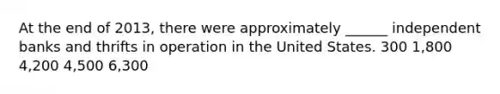 At the end of 2013, there were approximately ______ independent banks and thrifts in operation in the United States. 300 1,800 4,200 4,500 6,300