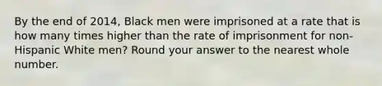 By the end of 2014, Black men were imprisoned at a rate that is how many times higher than the rate of imprisonment for non-Hispanic White men? Round your answer to the nearest whole number.