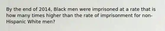 By the end of 2014, Black men were imprisoned at a rate that is how many times higher than the rate of imprisonment for non-Hispanic White men?