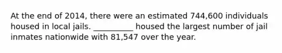 At the end of 2014, there were an estimated 744,600 individuals housed in local jails. __________ housed the largest number of jail inmates nationwide with 81,547 over the year.