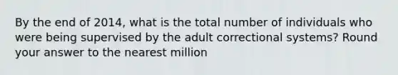 By the end of 2014, what is the total number of individuals who were being supervised by the adult correctional systems? Round your answer to the nearest million