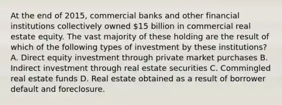 At the end of 2015, commercial banks and other financial institutions collectively owned 15 billion in commercial real estate equity. The vast majority of these holding are the result of which of the following types of investment by these institutions? A. Direct equity investment through private market purchases B. Indirect investment through real estate securities C. Commingled real estate funds D. Real estate obtained as a result of borrower default and foreclosure.