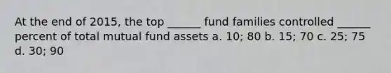 At the end of 2015, the top ______ fund families controlled ______ percent of total mutual fund assets a. 10; 80 b. 15; 70 c. 25; 75 d. 30; 90